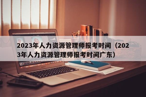 2023年人力资源管理师报考时间（2023年人力资源管理师报考时间广东）