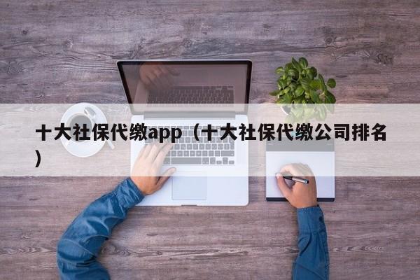 十大社保代缴app（十大社保代缴公司排名）