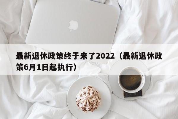 最新退休政策终于来了2022（最新退休政策6月1日起执行）