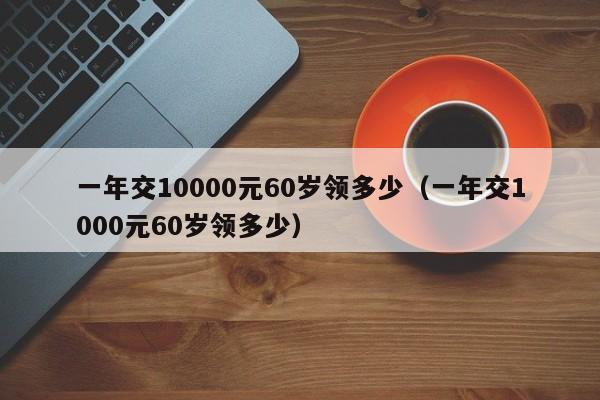 一年交10000元60岁领多少（一年交1000元60岁领多少）