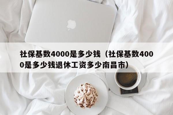 社保基数4000是多少钱（社保基数4000是多少钱退休工资多少南昌市）