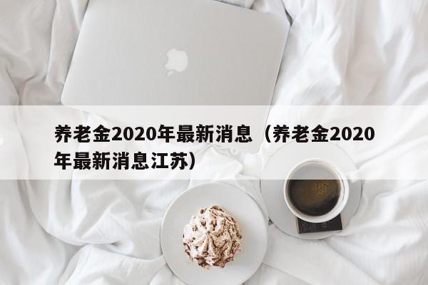 养老金2020年最新消息（养老金2020年最新消息江苏）