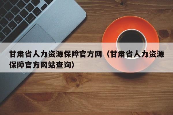 甘肃省人力资源保障官方网（甘肃省人力资源保障官方网站查询）