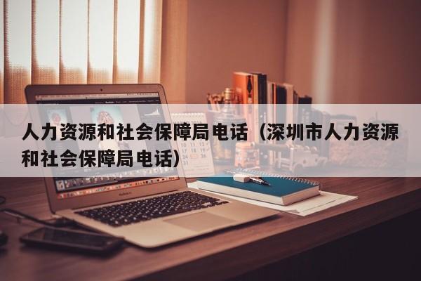 人力资源和社会保障局电话（深圳市人力资源和社会保障局电话）