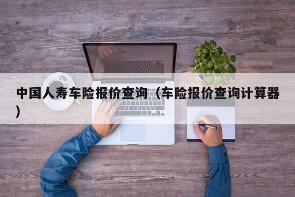 中国人寿车险报价查询（车险报价查询计算器）