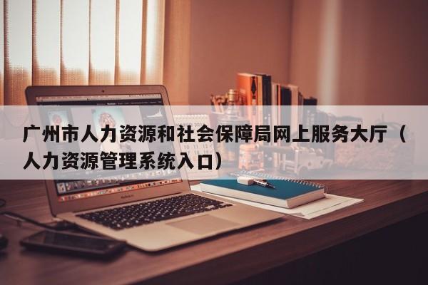 广州市人力资源和社会保障局网上服务大厅（人力资源管理系统入口）