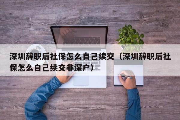 深圳辞职后社保怎么自己续交（深圳辞职后社保怎么自己续交非深户）