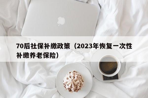 70后社保补缴政策（2023年恢复一次性补缴养老保险）