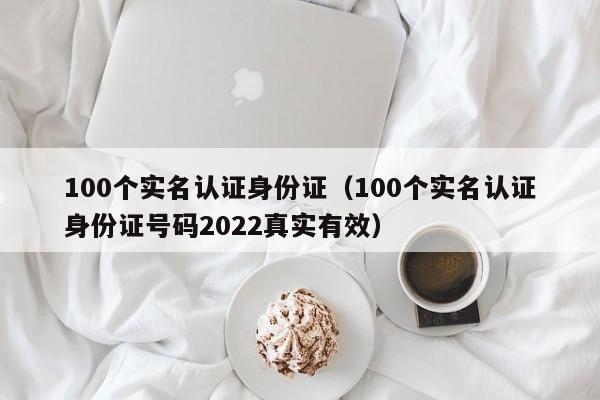 100个实名认证身份证（100个实名认证身份证号码2022真实有效）