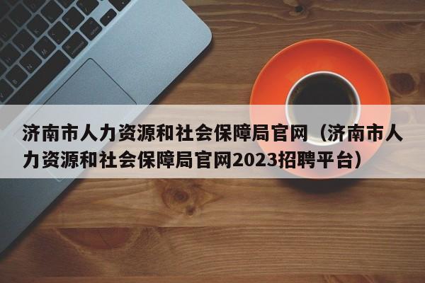 济南市人力资源和社会保障局官网（济南市人力资源和社会保障局官网2023招聘平台）