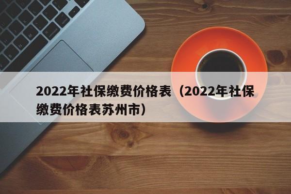 2022年社保缴费价格表（2022年社保缴费价格表苏州市）