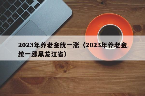 2023年养老金统一涨（2023年养老金统一涨黑龙江省）