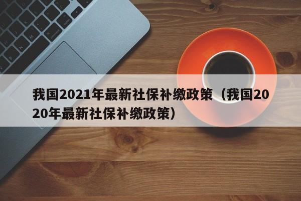 我国2021年最新社保补缴政策（我国2020年最新社保补缴政策）