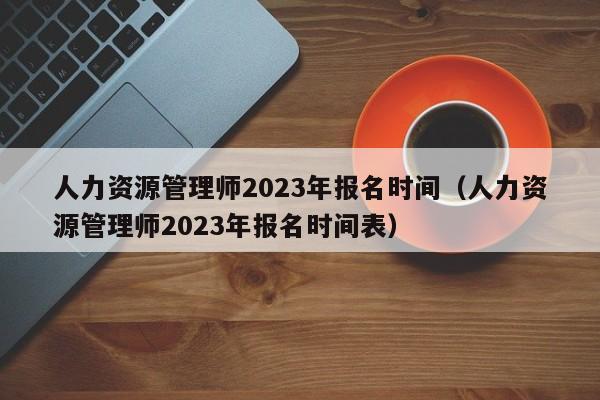 人力资源管理师2023年报名时间（人力资源管理师2023年报名时间表）