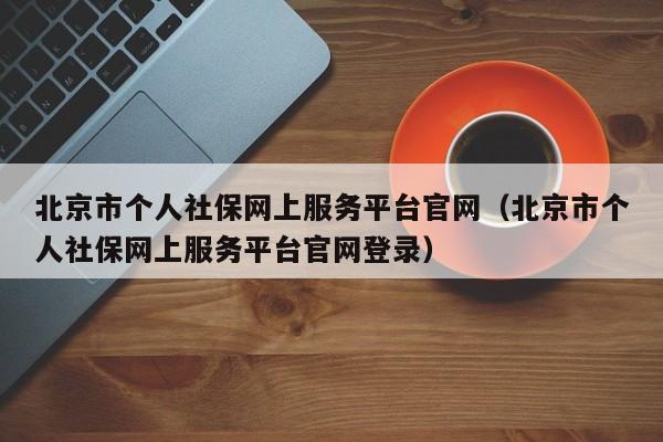 北京市个人社保网上服务平台官网（北京市个人社保网上服务平台官网登录）