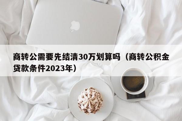 商转公需要先结清30万划算吗（商转公积金贷款条件2023年）