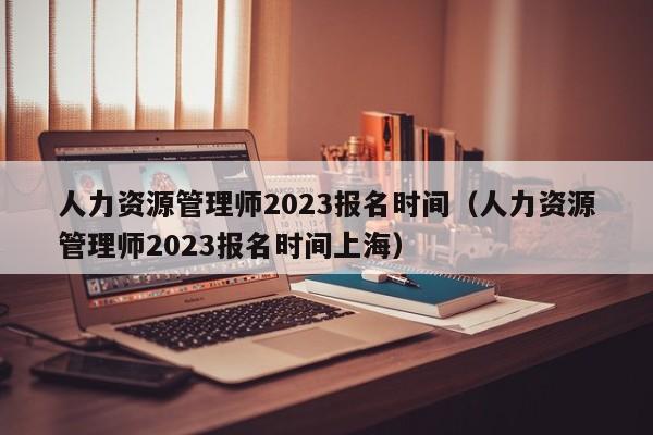 人力资源管理师2023报名时间（人力资源管理师2023报名时间上海）