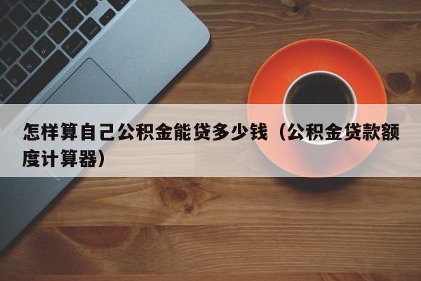 怎样算自己公积金能贷多少钱（公积金贷款额度计算器）