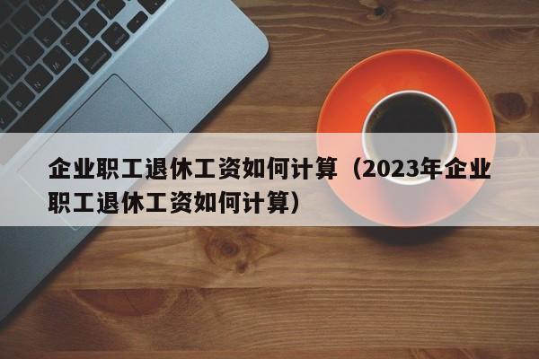 企业职工退休工资如何计算（2023年企业职工退休工资如何计算）