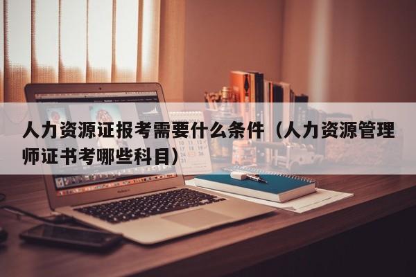 人力资源证报考需要什么条件（人力资源管理师证书考哪些科目）