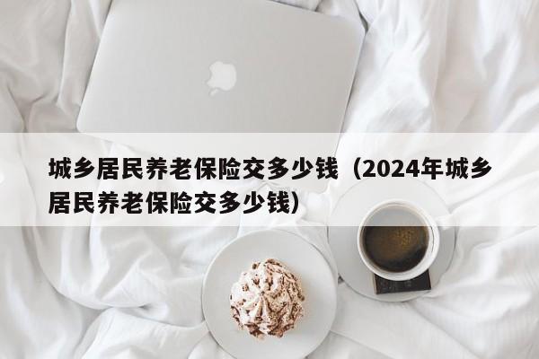 城乡居民养老保险交多少钱（2024年城乡居民养老保险交多少钱）