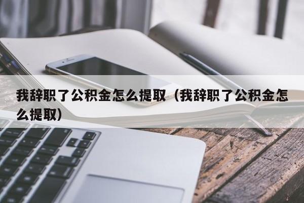 我辞职了公积金怎么提取（我辞职了公积金怎么提取）