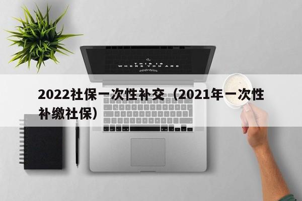 2022社保一次性补交（2021年一次性补缴社保）