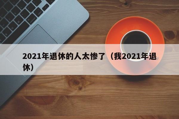 2021年退休的人太惨了（我2021年退休）