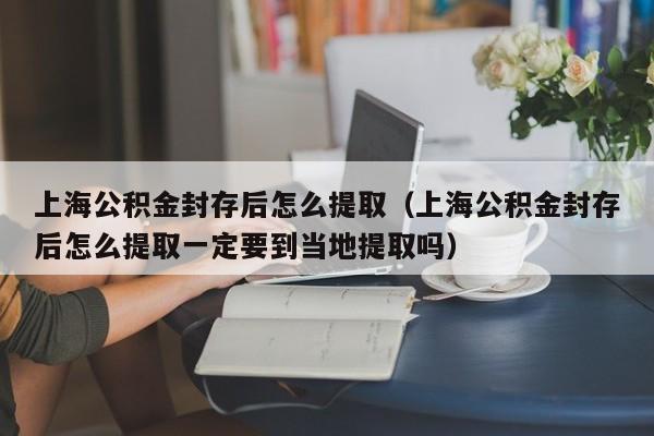 上海公积金封存后怎么提取（上海公积金封存后怎么提取一定要到当地提取吗）