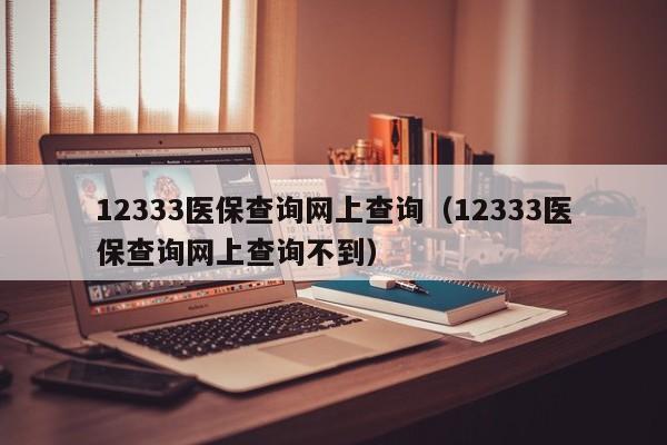 12333医保查询网上查询（12333医保查询网上查询不到）