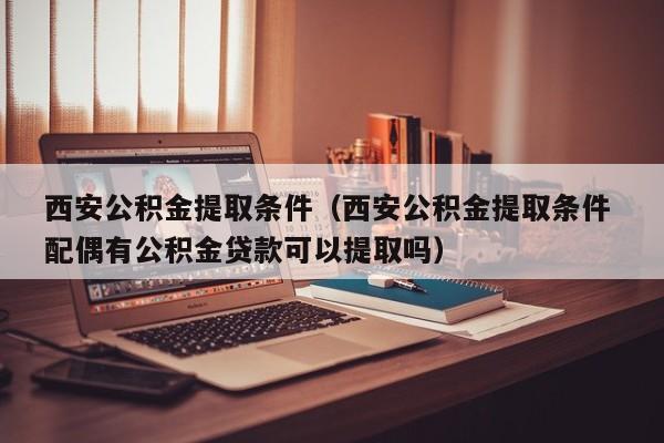 西安公积金提取条件（西安公积金提取条件 配偶有公积金贷款可以提取吗）