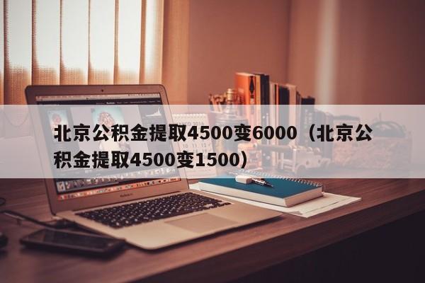 北京公积金提取4500变6000（北京公积金提取4500变1500）