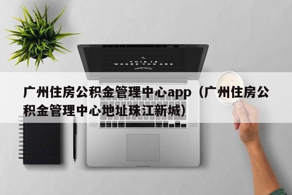 广州住房公积金管理中心app（广州住房公积金管理中心地址珠江新城）