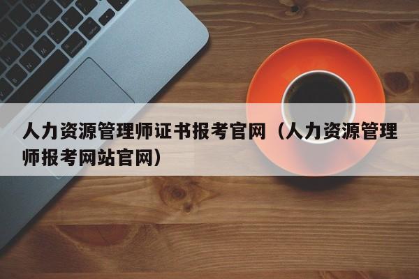 人力资源管理师证书报考官网（人力资源管理师报考网站官网）