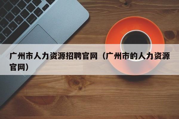 广州市人力资源招聘官网（广州市的人力资源官网）