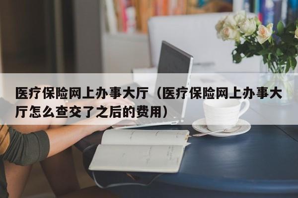 医疗保险网上办事大厅（医疗保险网上办事大厅怎么查交了之后的费用）