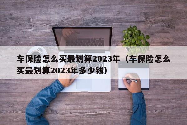 车保险怎么买最划算2023年（车保险怎么买最划算2023年多少钱）