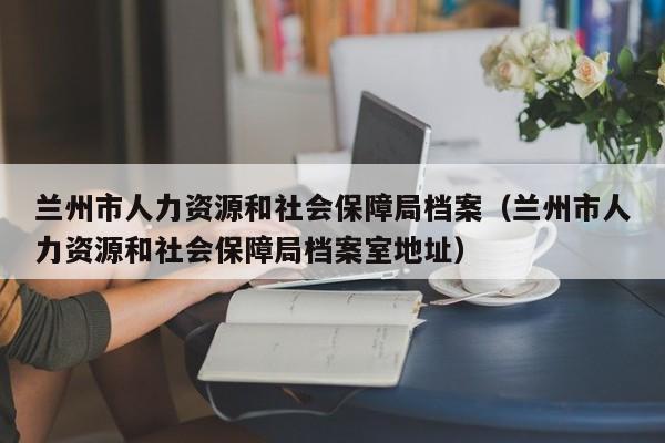 兰州市人力资源和社会保障局档案（兰州市人力资源和社会保障局档案室地址）