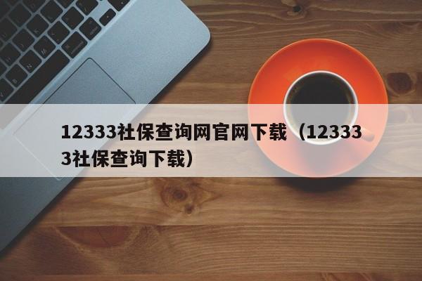 12333社保查询网官网下载（123333社保查询下载）