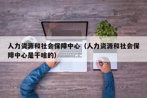 人力资源和社会保障中心（人力资源和社会保障中心是干啥的）