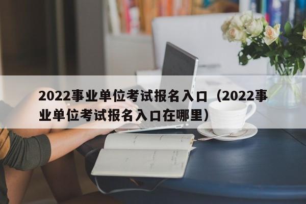 2022事业单位考试报名入口（2022事业单位考试报名入口在哪里）