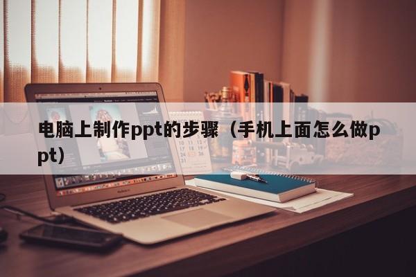 电脑上制作ppt的步骤（手机上面怎么做ppt）