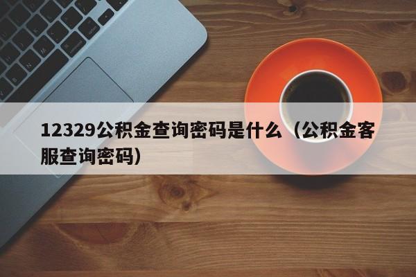 12329公积金查询密码是什么（公积金客服查询密码）