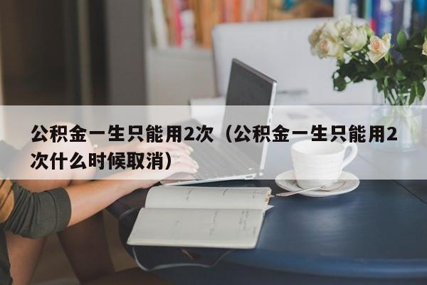 公积金一生只能用2次（公积金一生只能用2次什么时候取消）