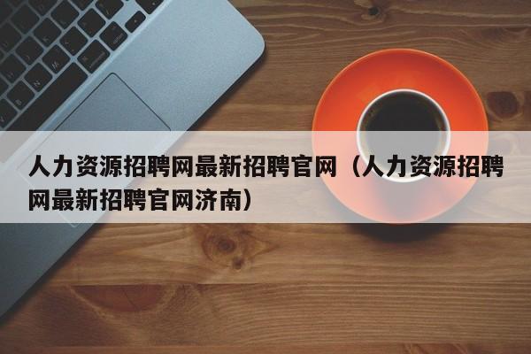 人力资源招聘网最新招聘官网（人力资源招聘网最新招聘官网济南）