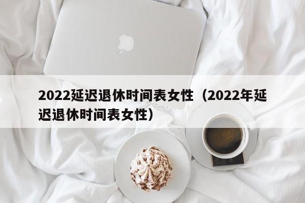 2022延迟退休时间表女性（2022年延迟退休时间表女性）