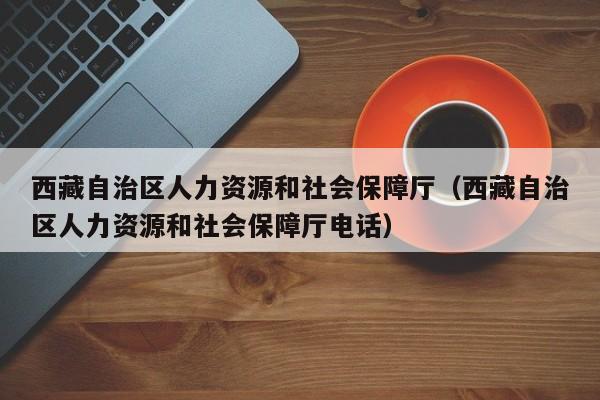 西藏自治区人力资源和社会保障厅（西藏自治区人力资源和社会保障厅电话）