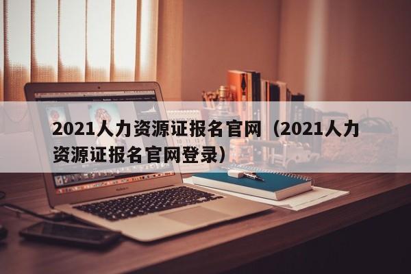 2021人力资源证报名官网（2021人力资源证报名官网登录）