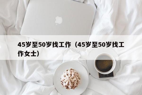 45岁至50岁找工作（45岁至50岁找工作女士）