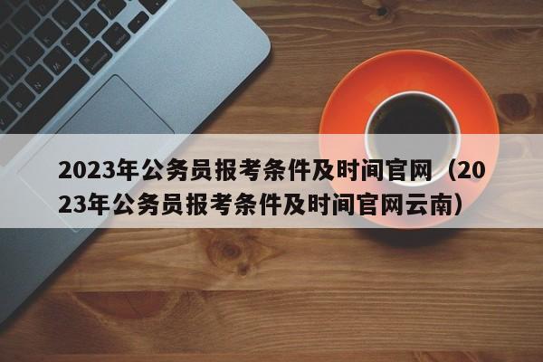 2023年公务员报考条件及时间官网（2023年公务员报考条件及时间官网云南）